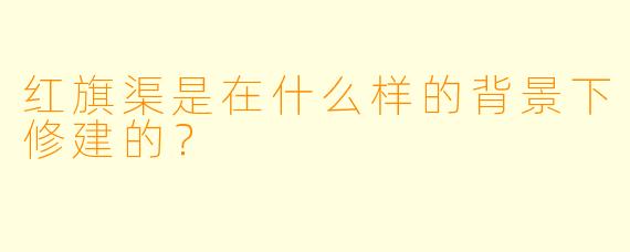 红旗渠是在什么样的背景下修建的？