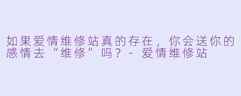 如果爱情维修站真的存在，你会送你的感情去“维修”吗？-爱情维修站