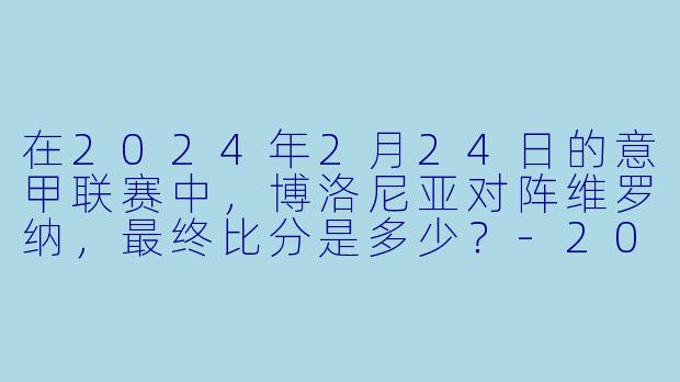 在2024年2月24日的意甲联赛中，博洛尼亚对阵维罗纳，最终比分是多少？-2024-02-24 意甲联赛 博洛尼亚 VS 维罗纳