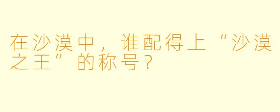 在沙漠中，谁配得上“沙漠之王”的称号？