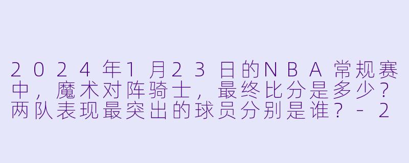 2024年1月23日的NBA常规赛中，魔术对阵骑士，最终比分是多少？两队表现最突出的球员分别是谁？-2024-01-23 NBA常规赛 魔术 VS 骑士
