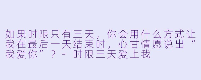 如果时限只有三天,你会用什么方式让我在最后一天结束时,心甘情愿说出“我爱你”?-时限三天爱上我