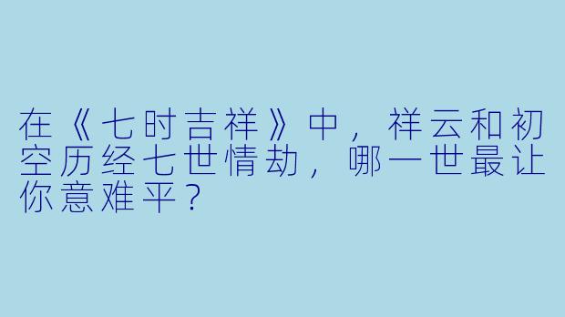 在《七时吉祥》中，祥云和初空历经七世情劫，哪一世最让你意难平？