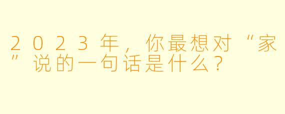 2023年，你最想对“家”说的一句话是什么？