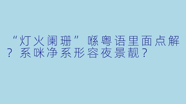 “灯火阑珊”喺粤语里面点解?系咪净系形容夜景靓?