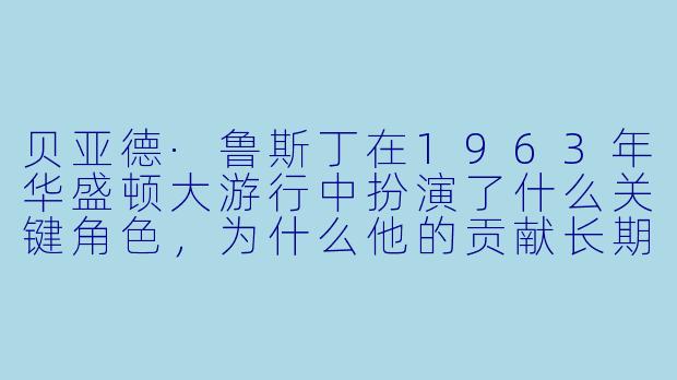 贝亚德·鲁斯丁在1963年华盛顿大游行中扮演了什么关键角色,为什么他的贡献长期被历史淡化?