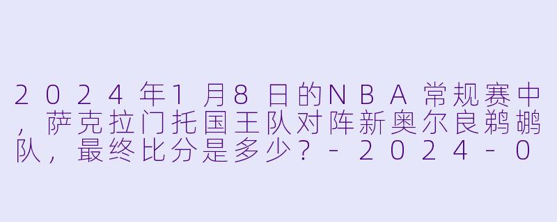 2024年1月8日的NBA常规赛中，萨克拉门托国王队对阵新奥尔良鹈鹕队，最终比分是多少？-2024-01-08 NBA常规赛 国王 VS 鹈鹕