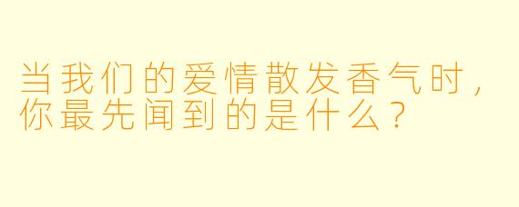 当我们的爱情散发香气时，你最先闻到的是什么？