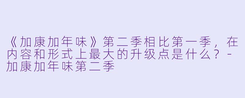 《加康加年味》第二季相比第一季,在内容和形式上最大的升级点是什么?-加康加年味第二季