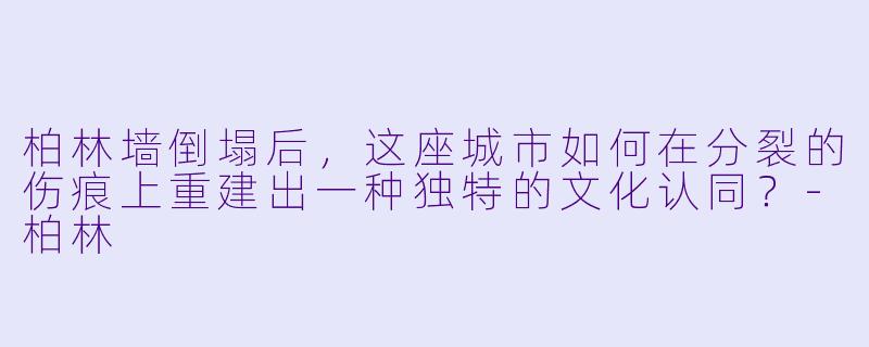 柏林墙倒塌后,这座城市如何在分裂的伤痕上重建出一种独特的文化认同?-柏林