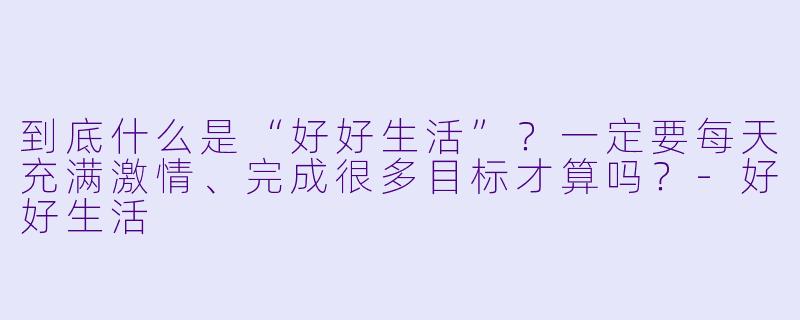 到底什么是“好好生活”?一定要每天充满激情、完成很多目标才算吗?-好好生活