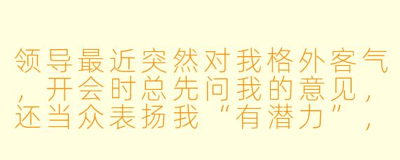 领导最近突然对我格外客气，开会时总先问我的意见，还当众表扬我“有潜力”，但私下却从不给我实际资源或重要任务。这是不是说明他看重我？我该主动争取机会吗？