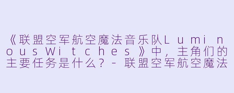 《联盟空军航空魔法音乐队LuminousWitches》中，主角们的主要任务是什么？-联盟空军航空魔法音乐队 Luminous Witches