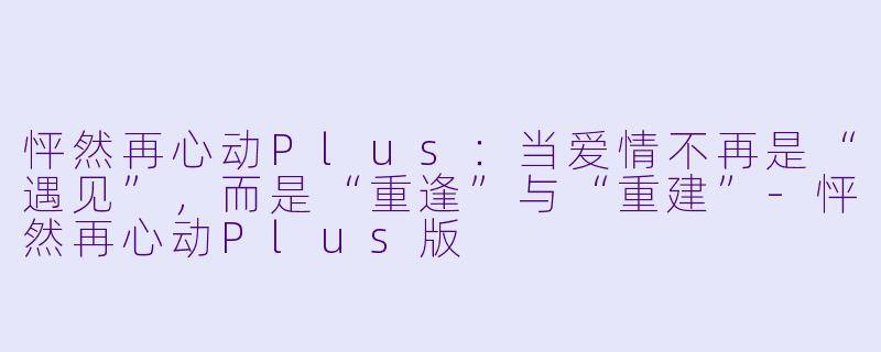 怦然再心动Plus:当爱情不再是“遇见”,而是“重逢”与“重建”-怦然再心动Plus版