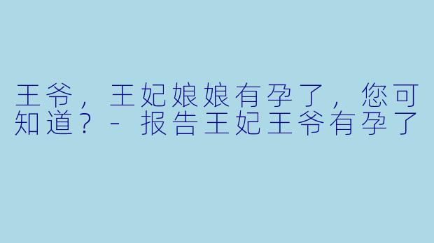 王爷，王妃娘娘有孕了，您可知道？-报告王妃王爷有孕了