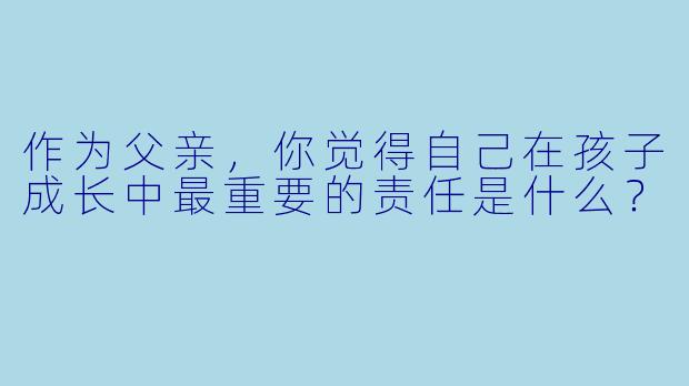 作为父亲，你觉得自己在孩子成长中最重要的责任是什么？