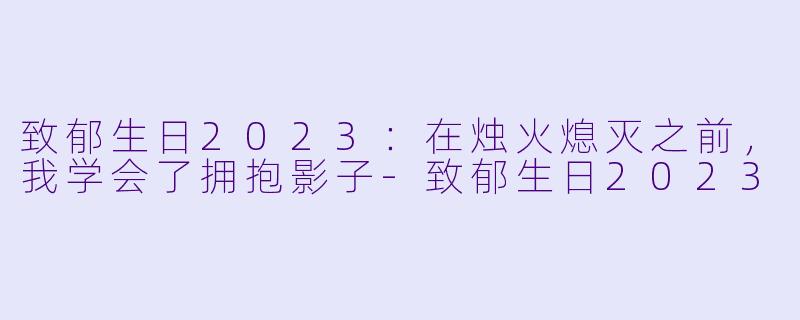 致郁生日2023:在烛火熄灭之前,我学会了拥抱影子-致郁生日2023