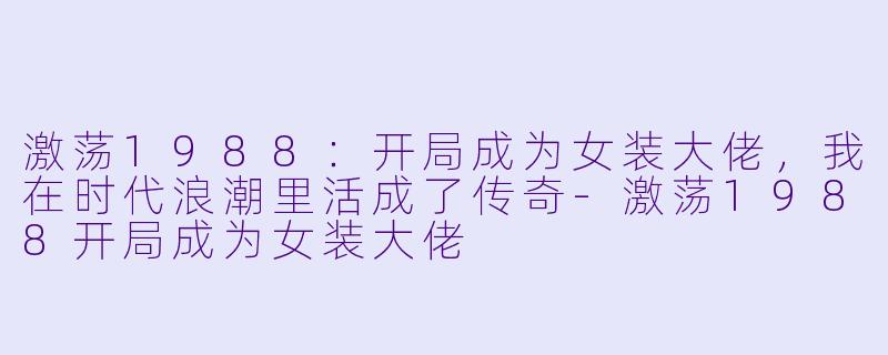 激荡1988：开局成为女装大佬，我在时代浪潮里活成了传奇-激荡1988开局成为女装大佬