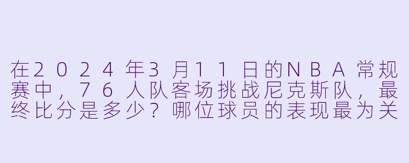 在2024年3月11日的NBA常规赛中，76人队客场挑战尼克斯队，最终比分是多少？哪位球员的表现最为关键？-3月11日 23-24赛季NBA常规赛 76人 VS 尼克斯