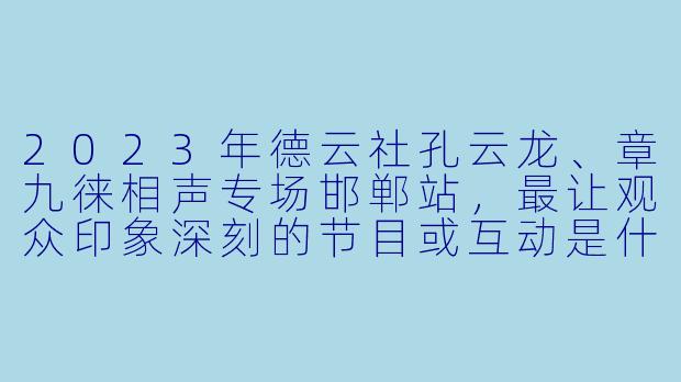 2023年德云社孔云龙、章九徕相声专场邯郸站,最让观众印象深刻的节目或互动是什么?-德云社孔云龙章九徕相声专场邯郸站 2023