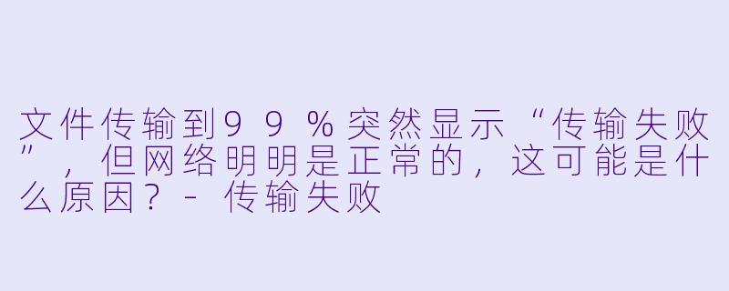 文件传输到99%突然显示“传输失败”，但网络明明是正常的，这可能是什么原因？-传输失败
