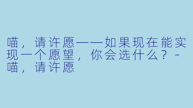 喵，请许愿——如果现在能实现一个愿望，你会选什么？-喵，请许愿