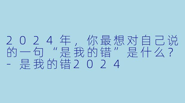 2024年，你最想对自己说的一句“是我的错”是什么？-是我的错2024
