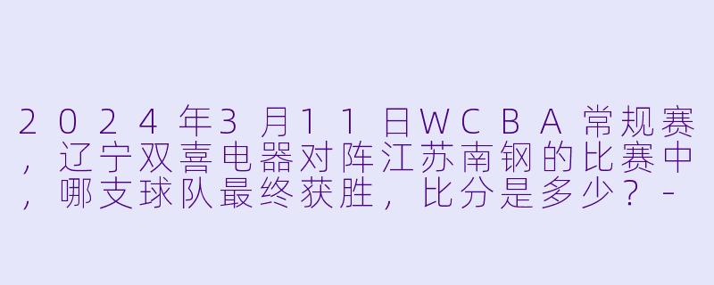 2024年3月11日WCBA常规赛，辽宁双喜电器对阵江苏南钢的比赛中，哪支球队最终获胜，比分是多少？-2024年03月11日 WCBA常规赛 辽宁双喜电器vs江苏南钢