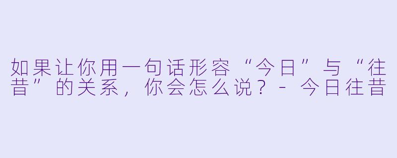 如果让你用一句话形容“今日”与“往昔”的关系，你会怎么说？-今日往昔
