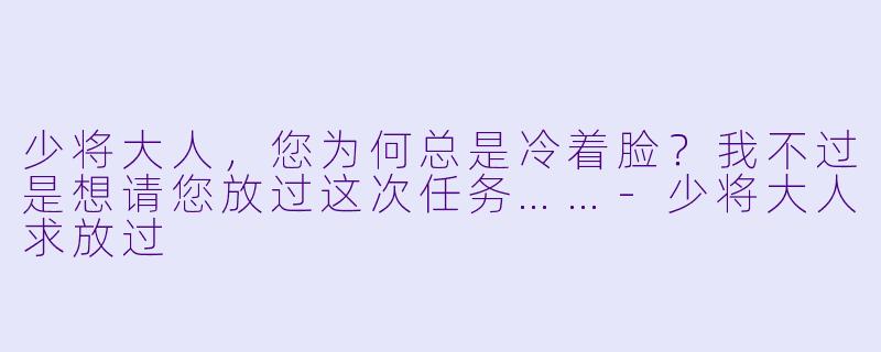少将大人，您为何总是冷着脸？我不过是想请您放过这次任务……-少将大人求放过
