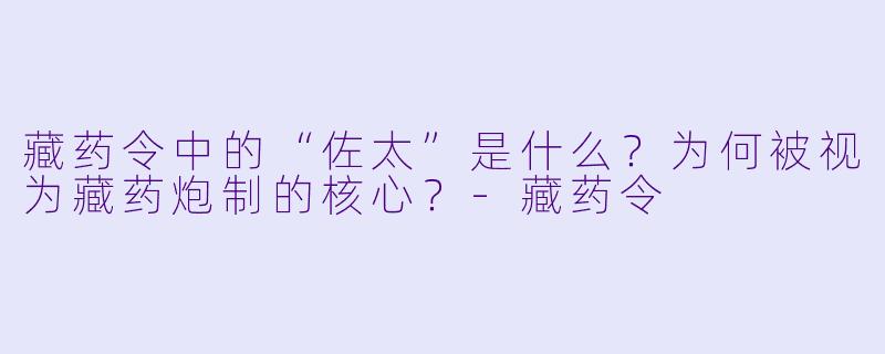 藏药令中的“佐太”是什么？为何被视为藏药炮制的核心？-藏药令