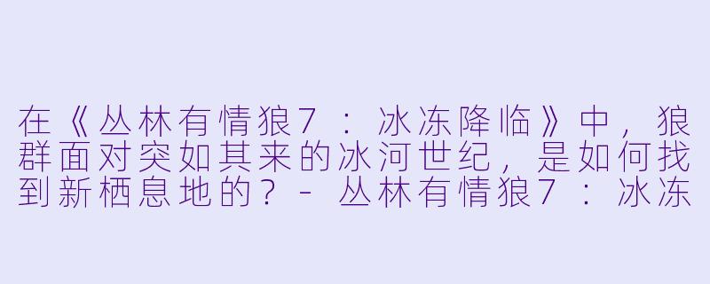 在《丛林有情狼7：冰冻降临》中，狼群面对突如其来的冰河世纪，是如何找到新栖息地的？-丛林有情狼7：冰冻降临
