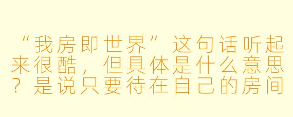 “我房即世界”这句话听起来很酷,但具体是什么意思?是说只要待在自己的房间里,就能拥有全世界吗?