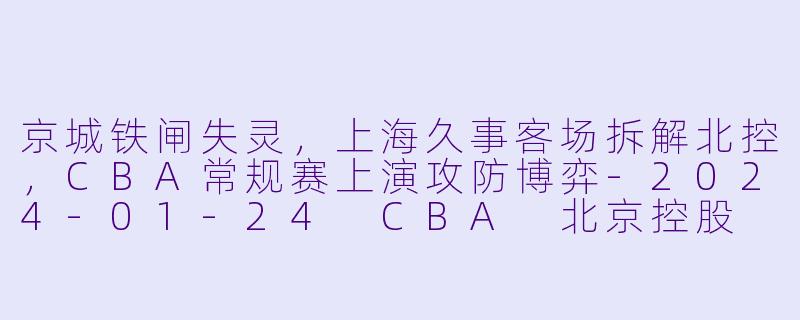 京城铁闸失灵,上海久事客场拆解北控,CBA常规赛上演攻防博弈-2024-01-24 CBA 北京控股 VS 上海久事