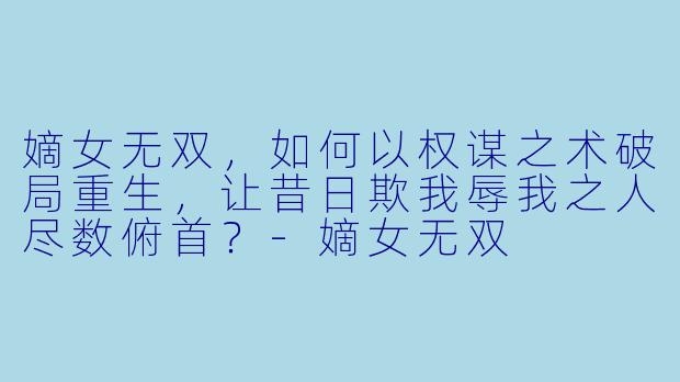 嫡女无双，如何以权谋之术破局重生，让昔日欺我辱我之人尽数俯首？-嫡女无双