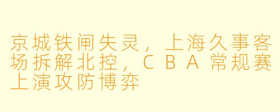 京城铁闸失灵,上海久事客场拆解北控,CBA常规赛上演攻防博弈