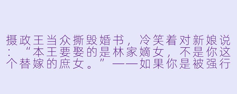 摄政王当众撕毁婚书,冷笑着对新娘说:“本王要娶的是林家嫡女,不是你这个替嫁的庶女。”——如果你是被强行塞进花轿的替嫁庶女,会如何一句话让他闭嘴?-摄政王的替嫁王妃