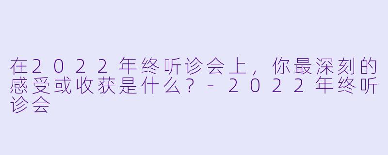 在2022年终听诊会上，你最深刻的感受或收获是什么？-2022年终听诊会
