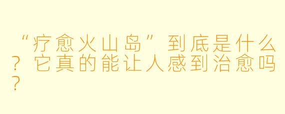 “疗愈火山岛”到底是什么?它真的能让人感到治愈吗?