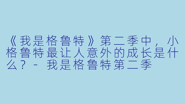《我是格鲁特》第二季中,小格鲁特最让人意外的成长是什么?-我是格鲁特第二季