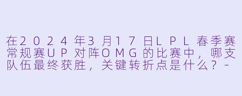 在2024年3月17日LPL春季赛常规赛UP对阵OMG的比赛中，哪支队伍最终获胜，关键转折点是什么？