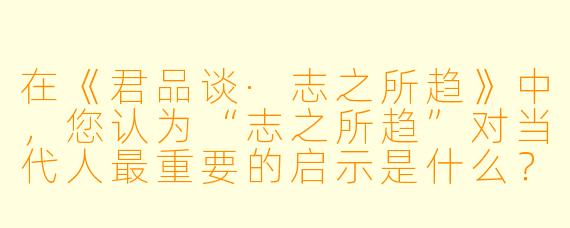 在《君品谈·志之所趋》中,您认为“志之所趋”对当代人最重要的启示是什么?