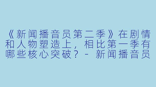 《新闻播音员第二季》在剧情和人物塑造上,相比第一季有哪些核心突破?-新闻播音员第二季