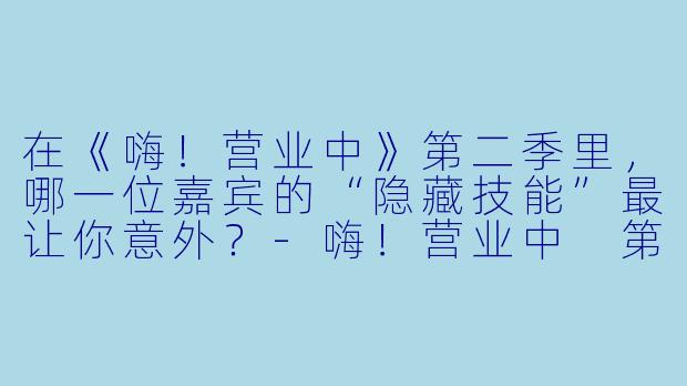 在《嗨！营业中》第二季里，哪一位嘉宾的“隐藏技能”最让你意外？-嗨！营业中 第二季