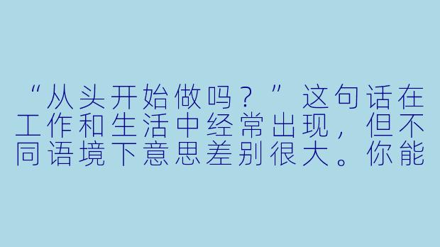 “从头开始做吗？”这句话在工作和生活中经常出现，但不同语境下意思差别很大。你能用一个具体的例子，帮我区分它到底是“从零开始”还是“重新再来”？-从头开始做吗？