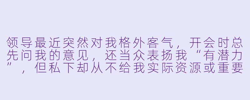 领导最近突然对我格外客气，开会时总先问我的意见，还当众表扬我“有潜力”，但私下却从不给我实际资源或重要任务。这是不是说明他看重我？我该主动争取机会吗？-职场攻心计