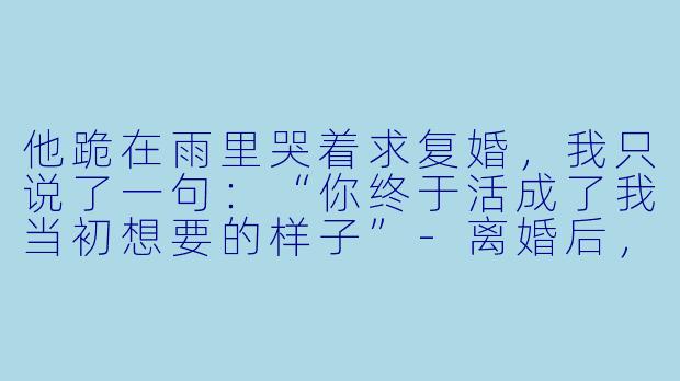 他跪在雨里哭着求复婚,我只说了一句:“你终于活成了我当初想要的样子”-离婚后,前夫哭着求复婚
