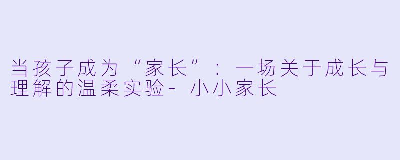当孩子成为“家长”：一场关于成长与理解的温柔实验