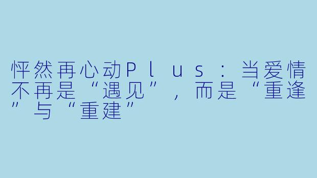 怦然再心动Plus:当爱情不再是“遇见”,而是“重逢”与“重建”