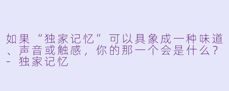如果“独家记忆”可以具象成一种味道、声音或触感，你的那一个会是什么？-独家记忆
